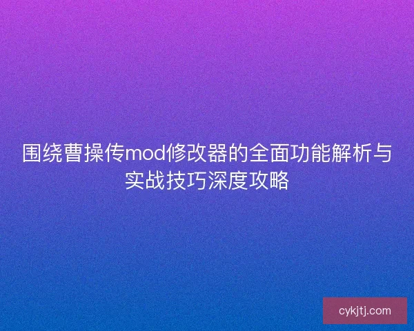 围绕曹操传mod修改器的全面功能解析与实战技巧深度攻略